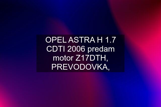 OPEL ASTRA H 1.7 CDTI 2006 predam motor Z17DTH, PREVODOVKA,