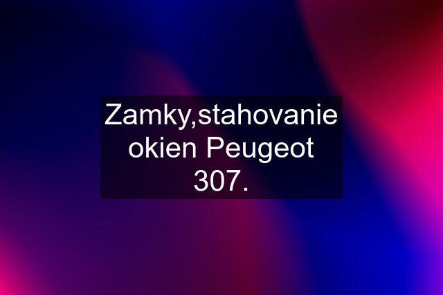 Zamky,stahovanie okien Peugeot 307.