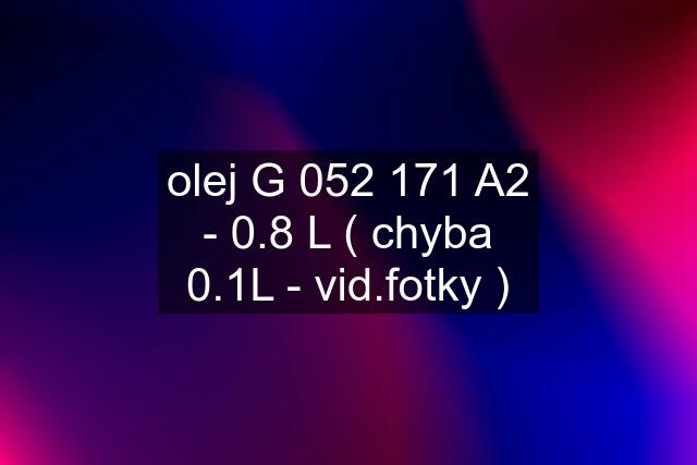 olej G 052 171 A2 - 0.8 L ( chyba 0.1L - vid.fotky )