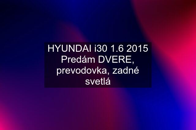 HYUNDAI i30 1.6 2015 Predám DVERE, prevodovka, zadné svetlá