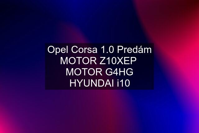 Opel Corsa 1.0 Predám MOTOR Z10XEP  MOTOR G4HG HYUNDAI i10