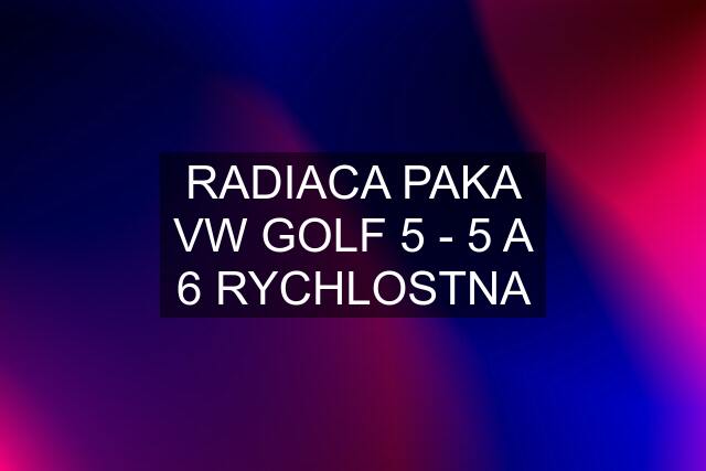 RADIACA PAKA VW GOLF 5 - 5 A 6 RYCHLOSTNA