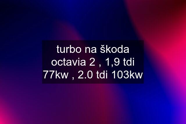 turbo na škoda octavia 2 , 1,9 tdi 77kw , 2.0 tdi 103kw