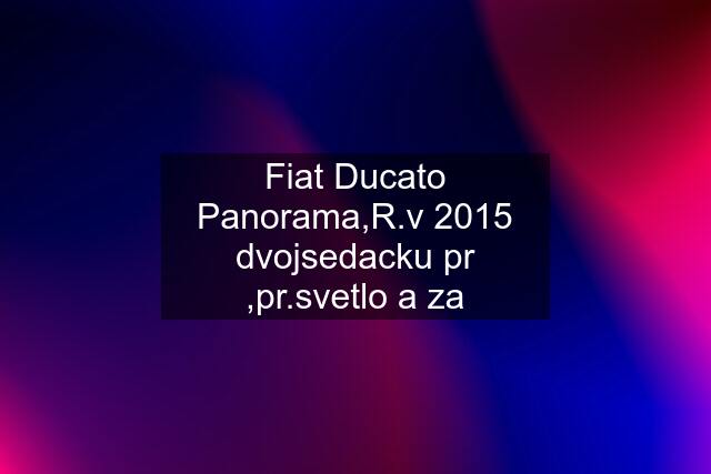 Fiat Ducato Panorama,R.v 2015 dvojsedacku pr ,pr.svetlo a za