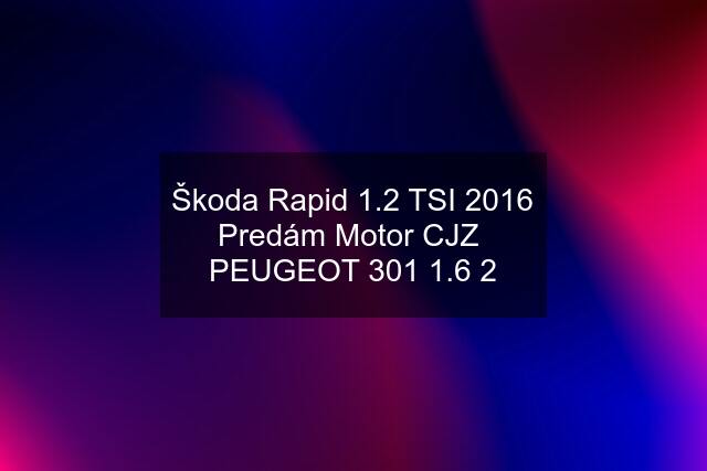 Škoda Rapid 1.2 TSI 2016 Predám Motor CJZ  PEUGEOT 301 1.6 2