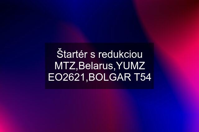 Štartér s redukciou MTZ,Belarus,YUMZ EO2621,BOLGAR T54