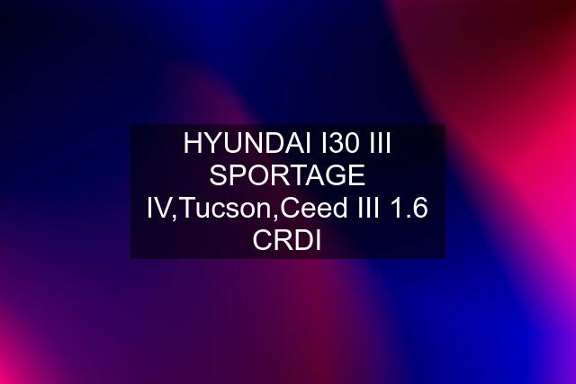 HYUNDAI I30 III SPORTAGE IV,Tucson,Ceed III 1.6 CRDI