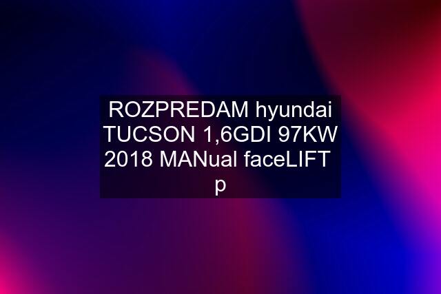 ROZPREDAM hyundai TUCSON 1,6GDI 97KW 2018 MANual faceLIFT  p