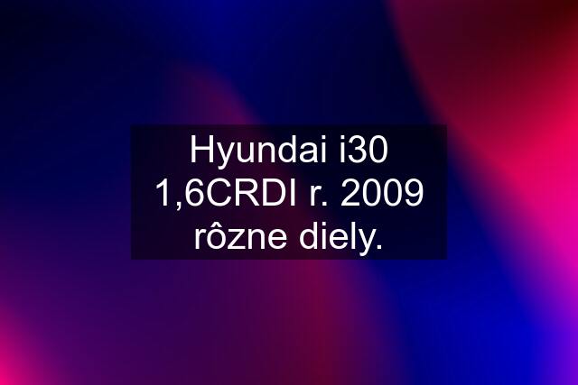 Hyundai i30 1,6CRDI r. 2009 rôzne diely.