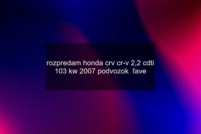 rozpredam honda crv cr-v 2,2 cdti 103 kw 2007 podvozok  ľave