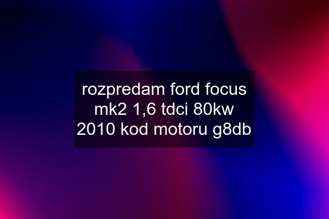 rozpredam ford focus mk2 1,6 tdci 80kw 2010 kod motoru g8db