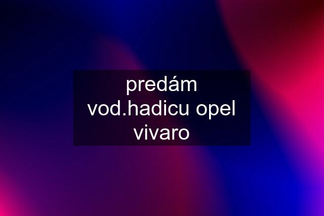 predám vod.hadicu opel vivaro