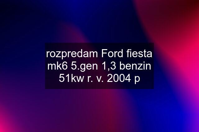 rozpredam Ford fiesta mk6 5.gen 1,3 benzin 51kw r. v. 2004 p