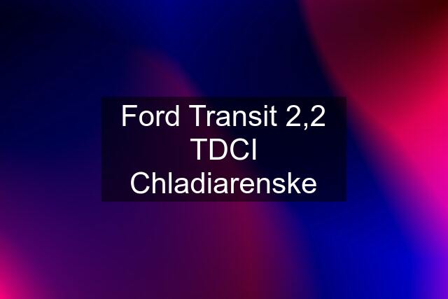 Ford Transit 2,2 TDCI Chladiarenske