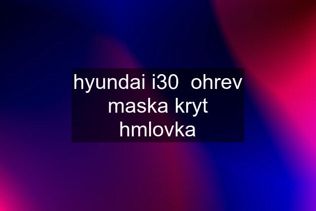 hyundai i30  ohrev maska kryt hmlovka