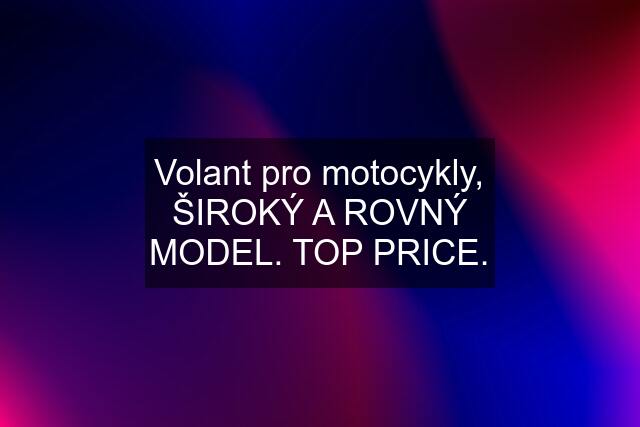 Volant pro motocykly, ŠIROKÝ A ROVNÝ MODEL. TOP PRICE.