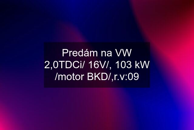 Predám na VW 2,0TDCi/ 16V/, 103 kW /motor BKD/,r.v:09