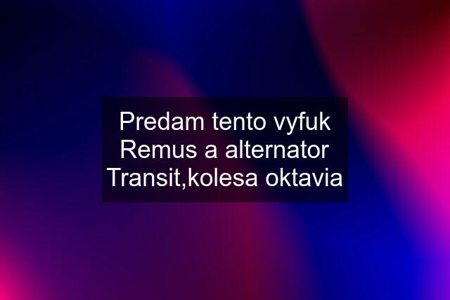 Predam tento vyfuk Remus a alternator Transit,kolesa oktavia