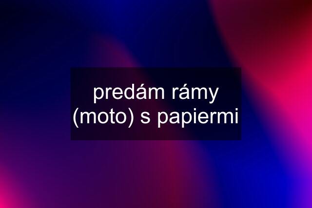 predám rámy (moto) s papiermi