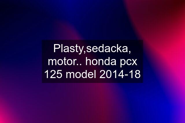 Plasty,sedacka, motor.. honda pcx 125 model 2014-18