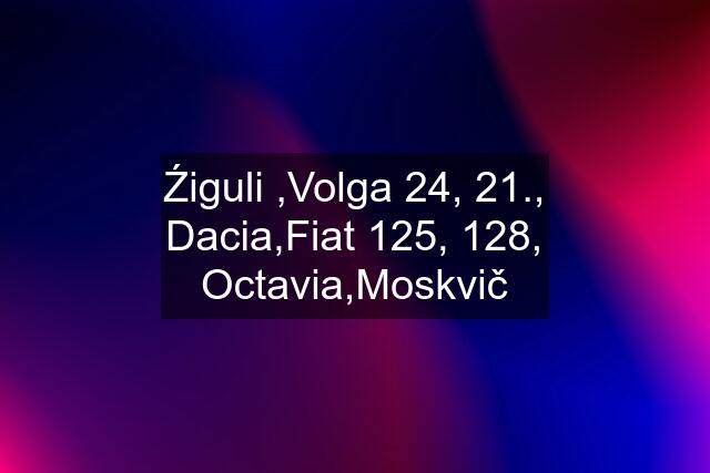 Źiguli ,Volga 24, 21., Dacia,Fiat 125, 128, Octavia,Moskvič