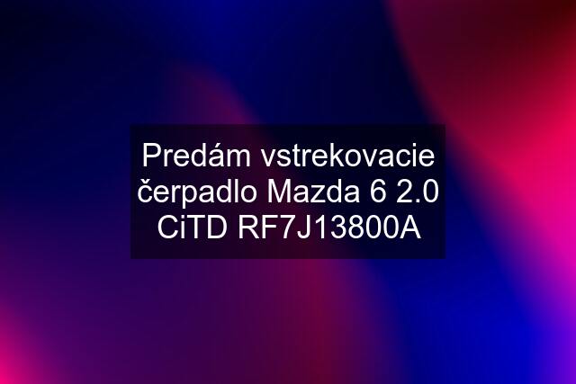 Predám vstrekovacie čerpadlo Mazda 6 2.0 CiTD RF7J13800A