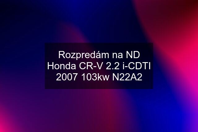 Rozpredám na ND Honda CR-V 2.2 i-CDTI 2007 103kw N22A2