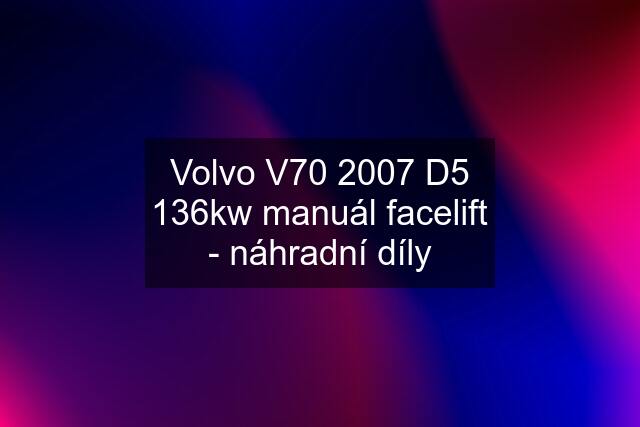 Volvo V70 2007 D5 136kw manuál facelift - náhradní díly