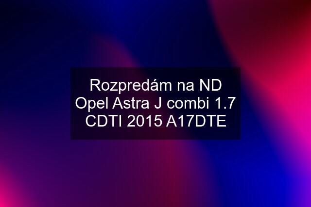 Rozpredám na ND Opel Astra J combi 1.7 CDTI 2015 A17DTE