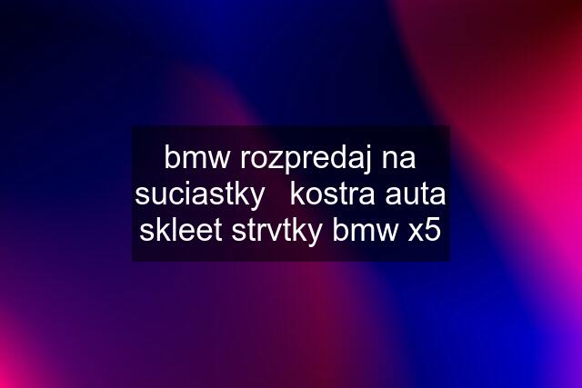 bmw rozpredaj na suciastky	kostra auta skleet strvtky bmw x5