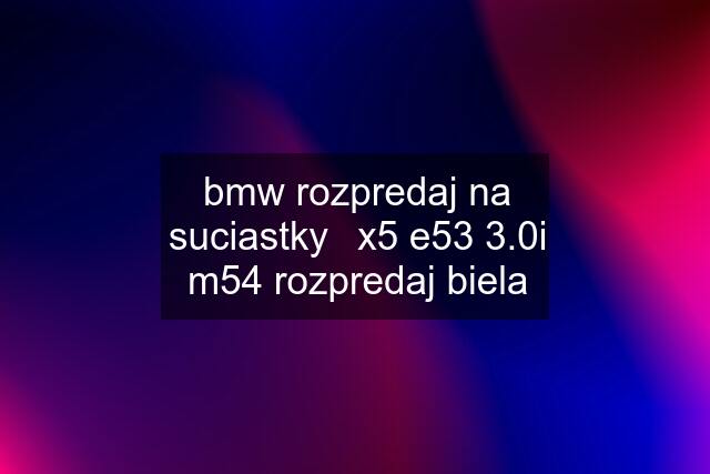 bmw rozpredaj na suciastky	x5 e53 3.0i m54 rozpredaj biela