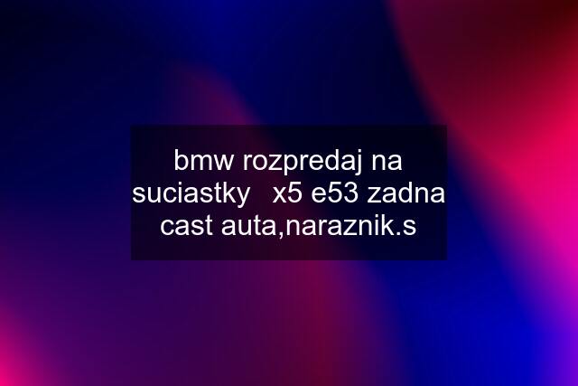 bmw rozpredaj na suciastky	x5 e53 zadna cast auta,naraznik.s