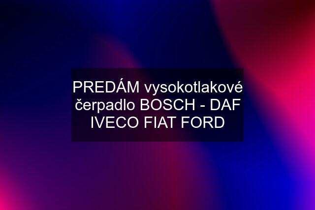 PREDÁM vysokotlakové čerpadlo BOSCH - DAF IVECO FIAT FORD