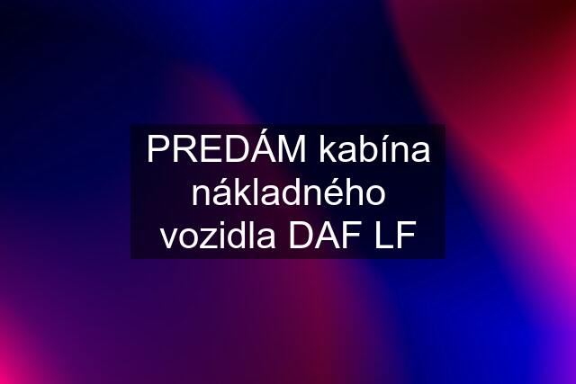 PREDÁM kabína nákladného vozidla DAF LF