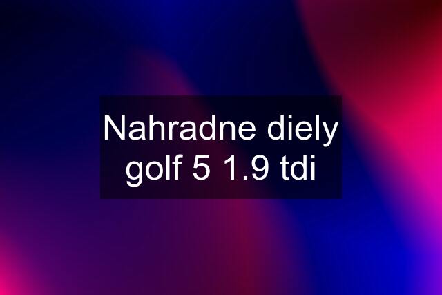 Nahradne diely golf 5 1.9 tdi