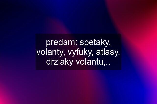 predam: spetaky, volanty, vyfuky, atlasy, drziaky volantu,..