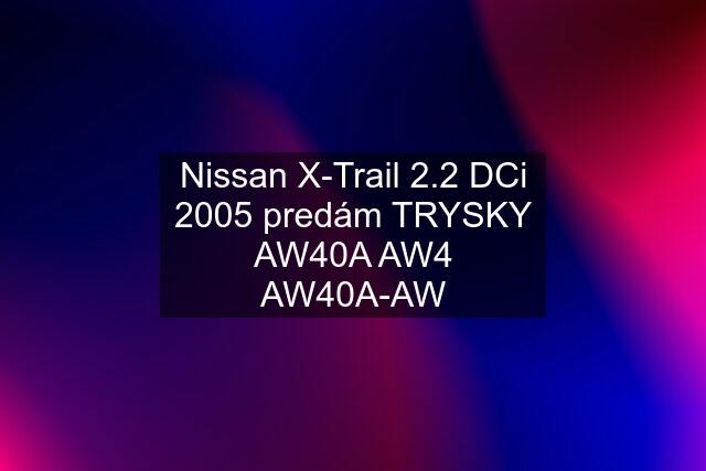 Nissan X-Trail 2.2 DCi 2005 predám TRYSKY AW40A AW4 AW40A-AW