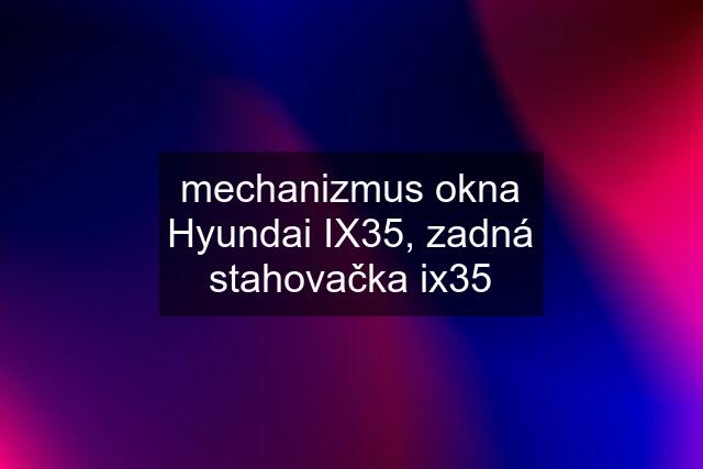 mechanizmus okna Hyundai IX35, zadná stahovačka ix35