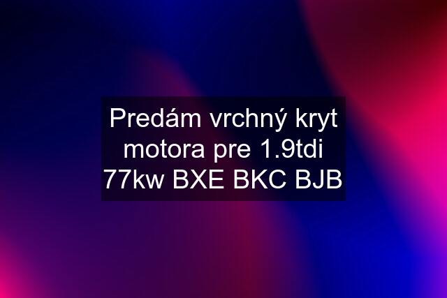 Predám vrchný kryt motora pre 1.9tdi 77kw BXE BKC BJB