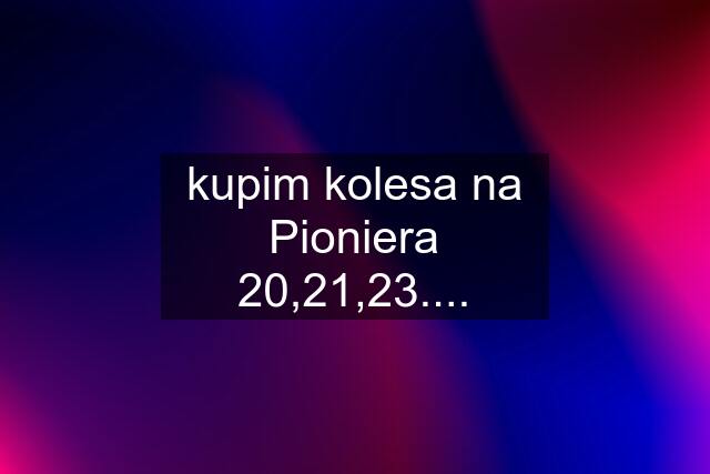 kupim kolesa na Pioniera 20,21,23....