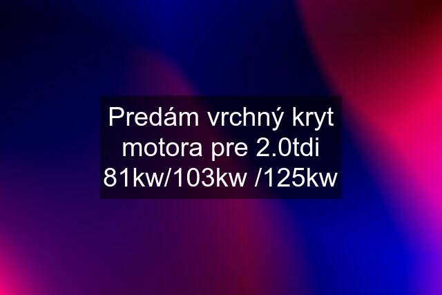 Predám vrchný kryt motora pre 2.0tdi 81kw/103kw /125kw