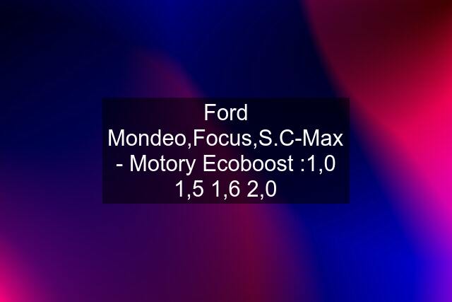 Ford Mondeo,Focus,S.C-Max - Motory Ecoboost :1,0 1,5 1,6 2,0