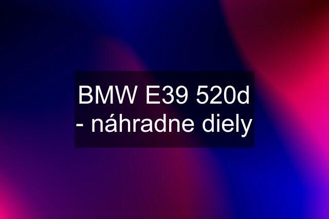 BMW E39 520d - náhradne diely