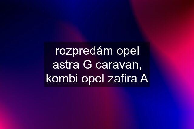 rozpredám opel astra G caravan, kombi opel zafira A