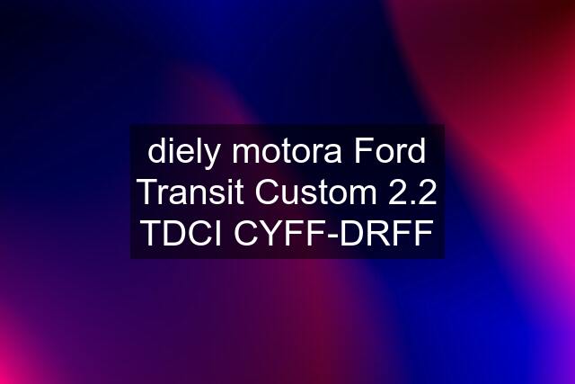 diely motora Ford Transit Custom 2.2 TDCI CYFF-DRFF