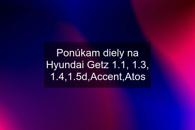 Ponúkam diely na Hyundai Getz 1.1, 1.3, 1.4,1.5d,Accent,Atos