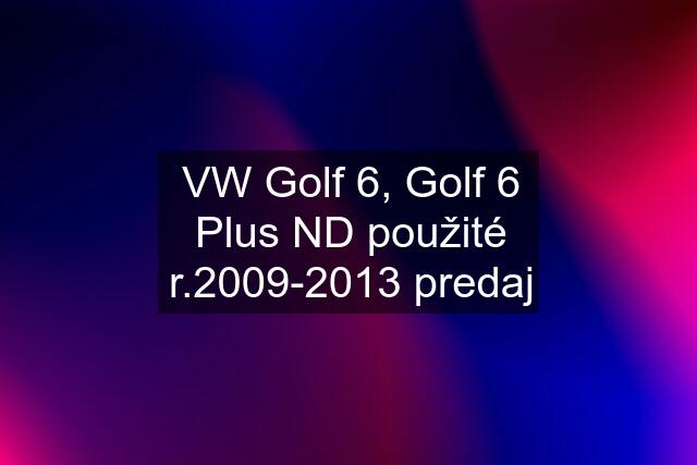 VW Golf 6, Golf 6 Plus ND použité r.2009-2013 predaj