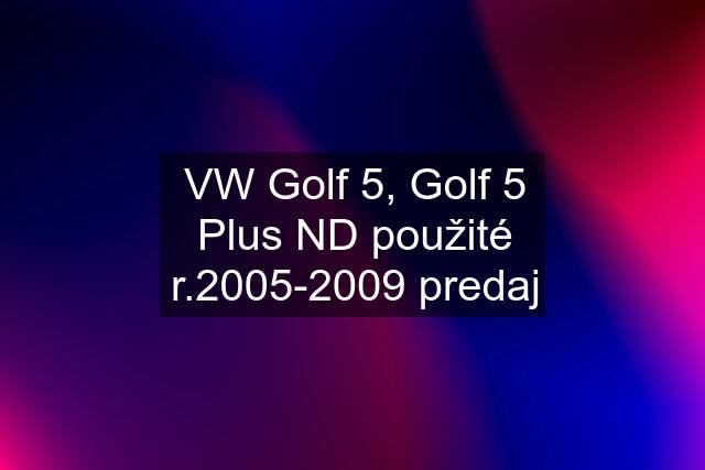VW Golf 5, Golf 5 Plus ND použité r.2005-2009 predaj
