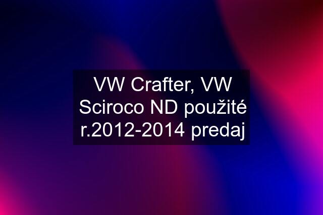 VW Crafter, VW Sciroco ND použité r.2012-2014 predaj