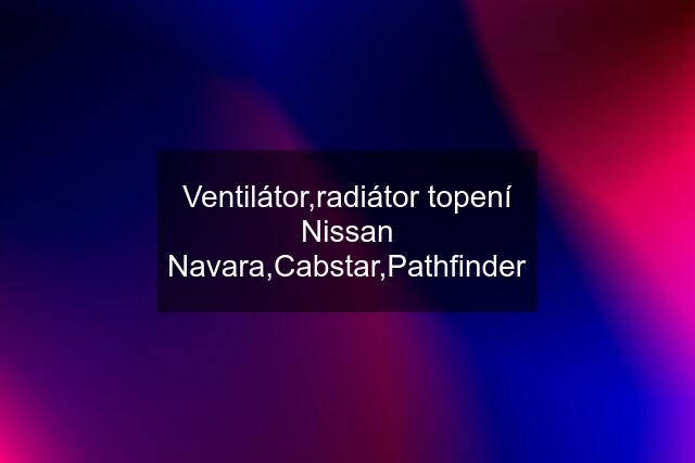 Ventilátor,radiátor topení Nissan Navara,Cabstar,Pathfinder